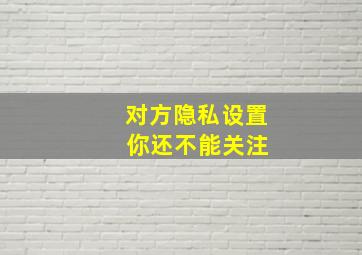 对方隐私设置 你还不能关注